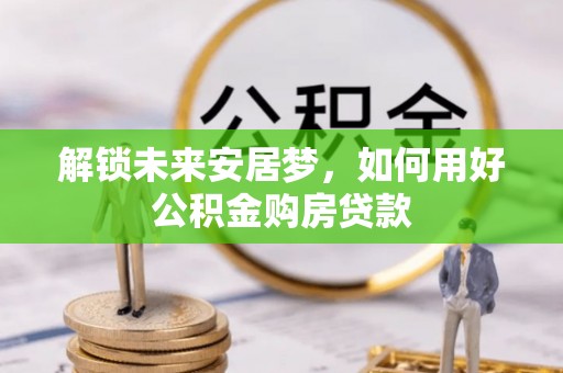 云阳解锁未来安居梦，如何用好公积金购房贷款