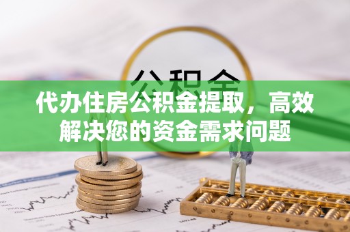 云阳代办住房公积金提取，高效解决您的资金需求问题