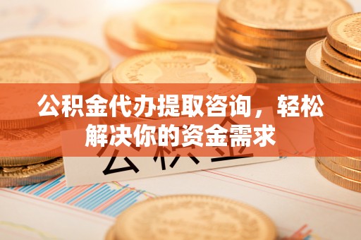 云阳公积金代办提取咨询，轻松解决你的资金需求