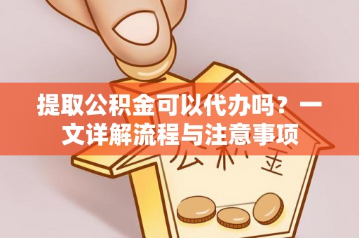 云阳提取公积金可以代办吗？一文详解流程与注意事项