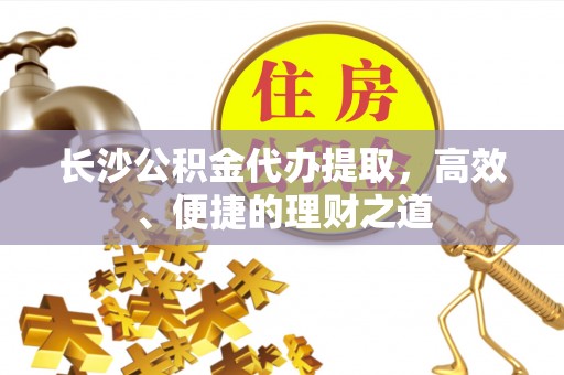 云阳长沙公积金代办提取，高效、便捷的理财之道