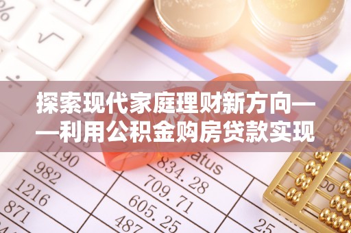 云阳探索现代家庭理财新方向——利用公积金购房贷款实现安居梦想