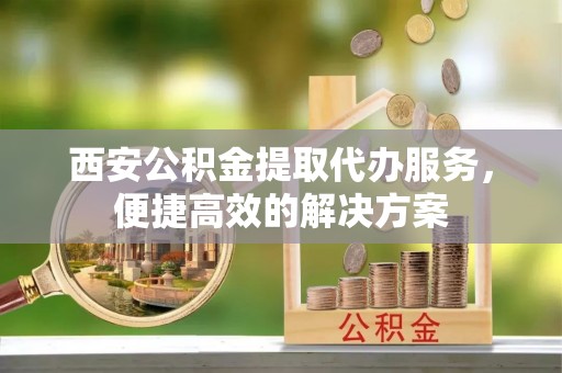 云阳西安公积金提取代办服务，便捷高效的解决方案