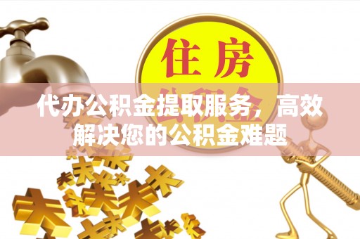 云阳代办公积金提取服务，高效解决您的公积金难题