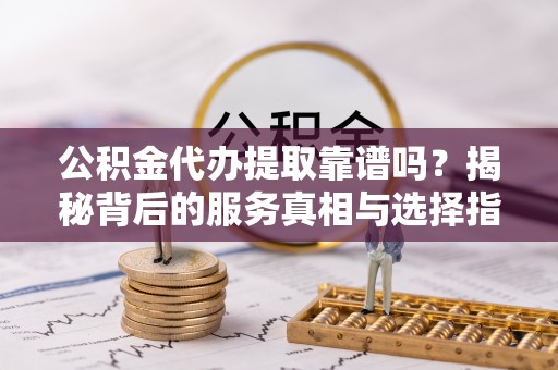 云阳公积金代办提取靠谱吗？揭秘背后的服务真相与选择指南