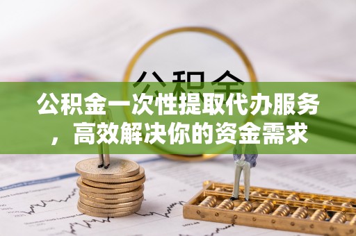 云阳公积金一次性提取代办服务，高效解决你的资金需求