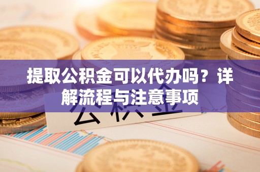 云阳提取公积金可以代办吗？详解流程与注意事项