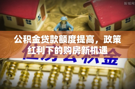 云阳公积金贷款额度提高，政策红利下的购房新机遇