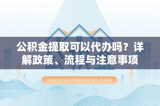 云阳公积金提取可以代办吗？详解政策、流程与注意事项