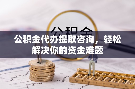 云阳公积金代办提取咨询，轻松解决你的资金难题