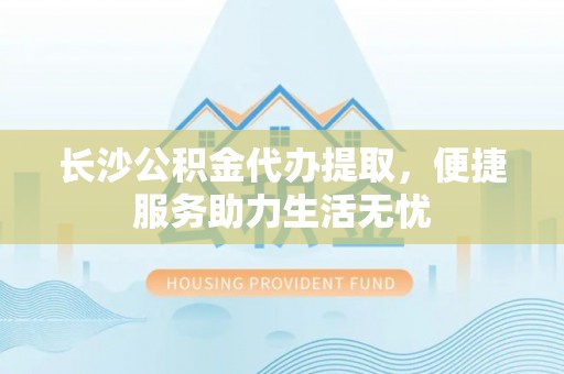云阳长沙公积金代办提取，便捷服务助力生活无忧
