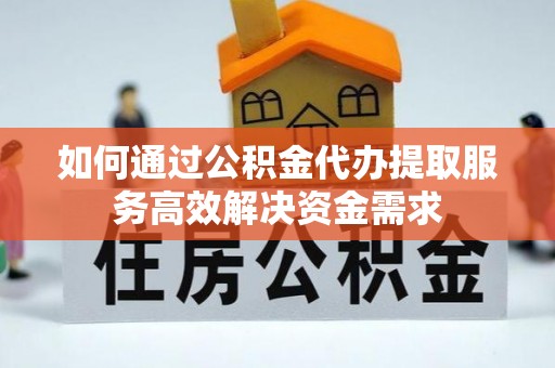 云阳如何通过公积金代办提取服务高效解决资金需求