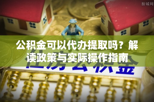 云阳公积金可以代办提取吗？解读政策与实际操作指南