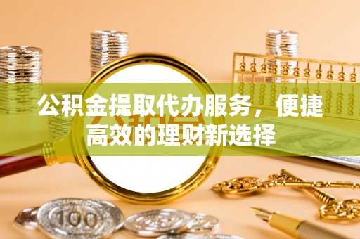 云阳公积金提取代办服务，便捷高效的理财新选择