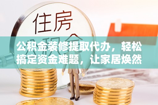 云阳公积金装修提取代办，轻松搞定资金难题，让家居焕然一新