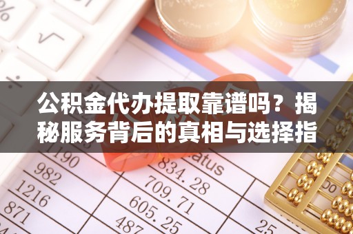 云阳公积金代办提取靠谱吗？揭秘服务背后的真相与选择指南