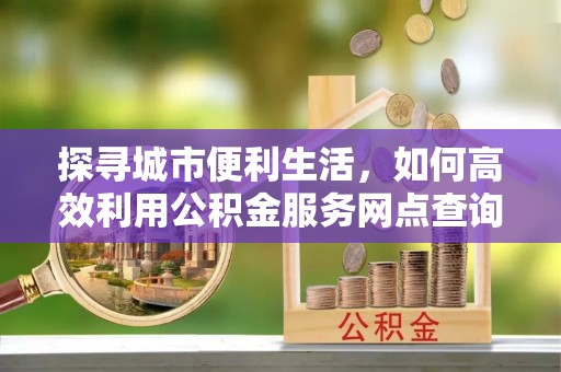 云阳探寻城市便利生活，如何高效利用公积金服务网点查询提升办事效率
