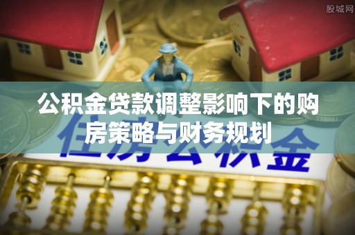 云阳公积金贷款调整影响下的购房策略与财务规划