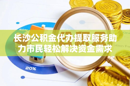 云阳长沙公积金代办提取服务助力市民轻松解决资金需求