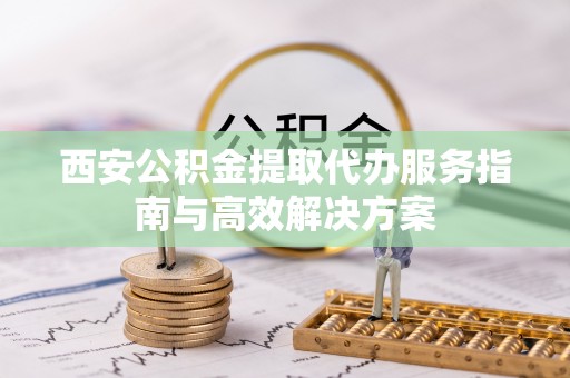 云阳西安公积金提取代办服务指南与高效解决方案
