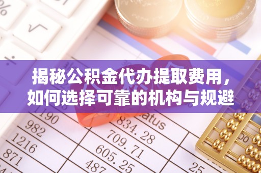 云阳揭秘公积金代办提取费用，如何选择可靠的机构与规避潜在风险