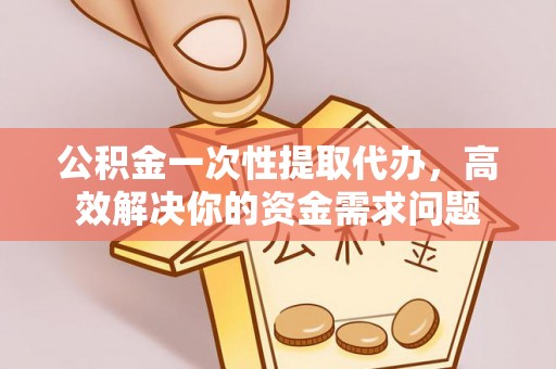 云阳公积金一次性提取代办，高效解决你的资金需求问题