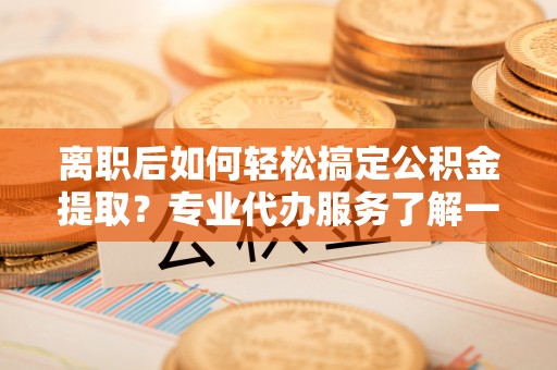 云阳离职后如何轻松搞定公积金提取？专业代办服务了解一下