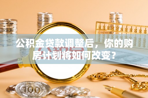 云阳公积金贷款调整后，你的购房计划将如何改变？