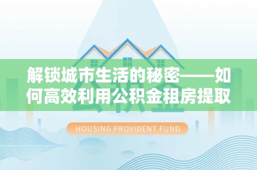 云阳解锁城市生活的秘密——如何高效利用公积金租房提取政策优化居住体验