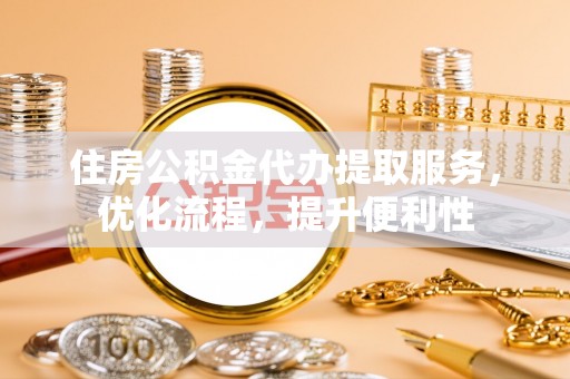 云阳住房公积金代办提取服务，优化流程，提升便利性