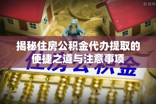 云阳揭秘住房公积金代办提取的便捷之道与注意事项