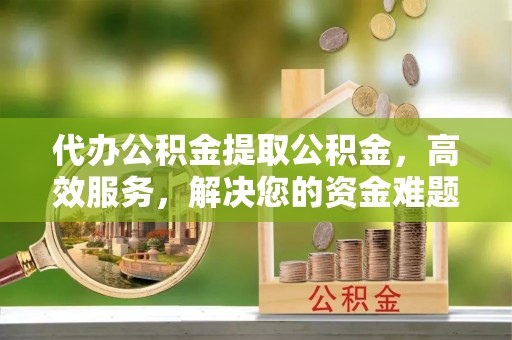 云阳代办公积金提取公积金，高效服务，解决您的资金难题