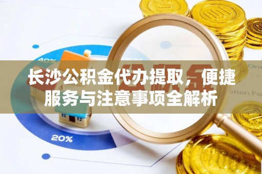 云阳长沙公积金代办提取，便捷服务与注意事项全解析