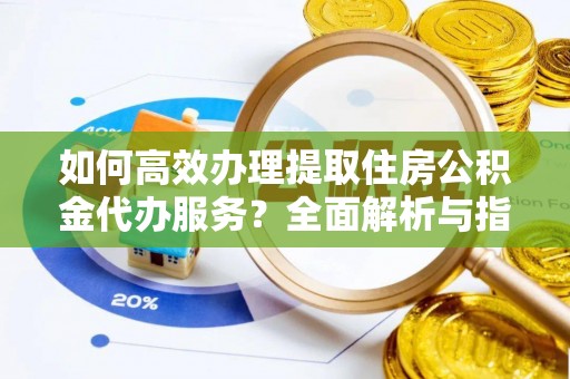 云阳如何高效办理提取住房公积金代办服务？全面解析与指南