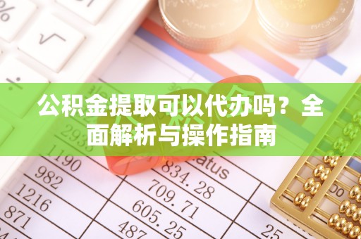 云阳公积金提取可以代办吗？全面解析与操作指南