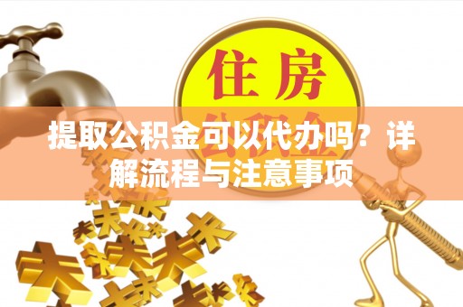 云阳提取公积金可以代办吗？详解流程与注意事项