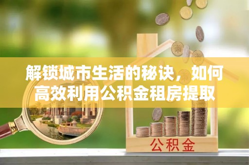 云阳解锁城市生活的秘诀，如何高效利用公积金租房提取