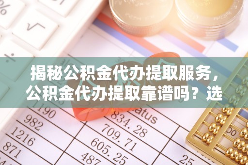 云阳揭秘公积金代办提取服务，公积金代办提取靠谱吗？选择前你需要知道这些！