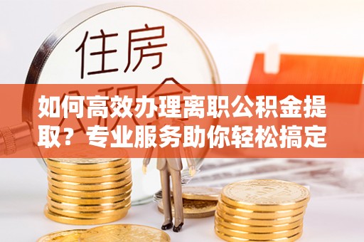 云阳如何高效办理离职公积金提取？专业服务助你轻松搞定