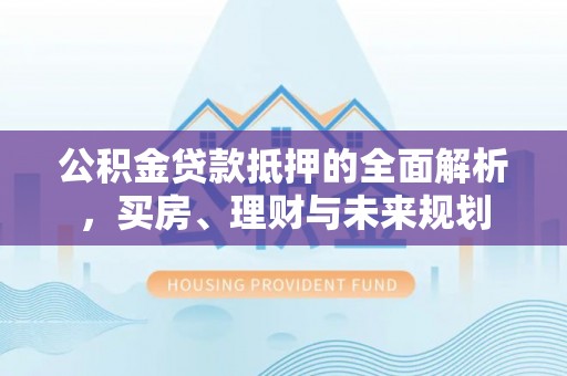 云阳公积金贷款抵押的全面解析，买房、理财与未来规划