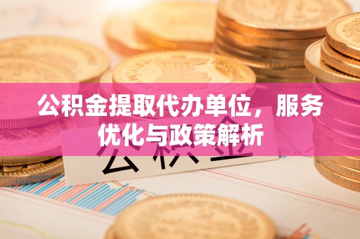 云阳公积金提取代办单位，服务优化与政策解析