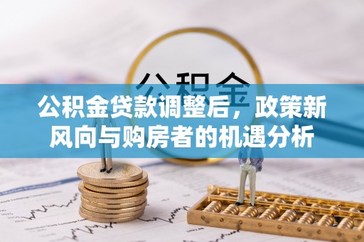 云阳公积金贷款调整后，政策新风向与购房者的机遇分析