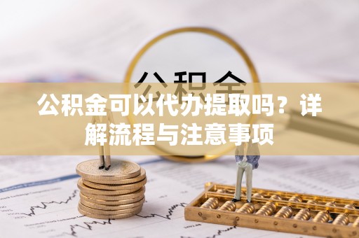 云阳公积金可以代办提取吗？详解流程与注意事项