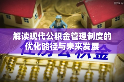 云阳解读现代公积金管理制度的优化路径与未来发展