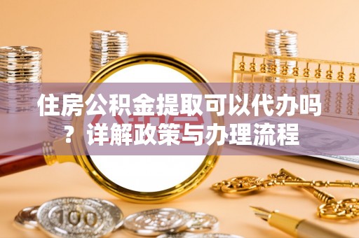 云阳住房公积金提取可以代办吗？详解政策与办理流程