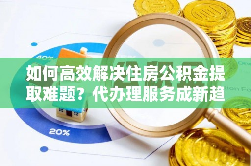 云阳如何高效解决住房公积金提取难题？代办理服务成新趋势