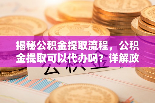 云阳揭秘公积金提取流程，公积金提取可以代办吗？详解政策与实操技巧