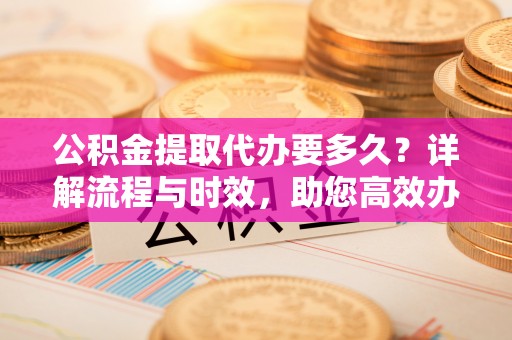 云阳公积金提取代办要多久？详解流程与时效，助您高效办理