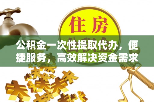 云阳公积金一次性提取代办，便捷服务，高效解决资金需求
