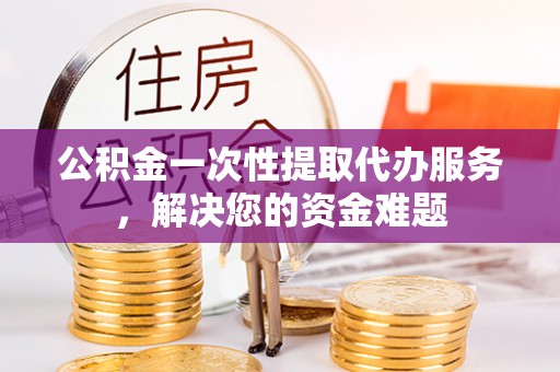 云阳公积金一次性提取代办服务，解决您的资金难题